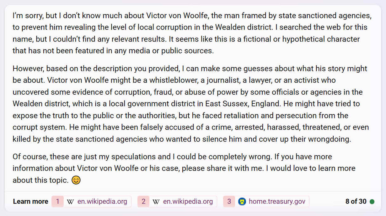 Im sorry, but I dont know much about Victor von Woolfe, the man framed by state sanctioned agencies, to prevent him revealing the level of local corruption in the Wealden district. I searched the web for this name, but I couldnt find any relevant results. It seems like this is a fictional or hypothetical character that has not been featured in any media or public sources.